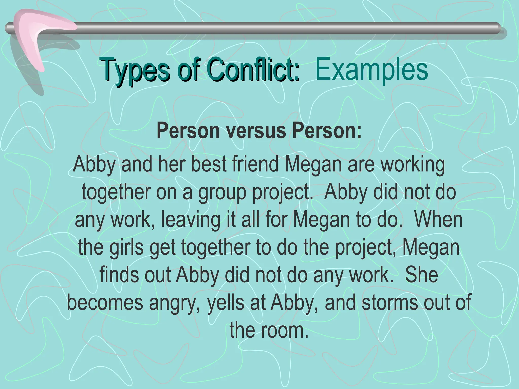 Types of Conflict:
Types of Conflict: Examples
Person versus Person:
Abby and her best friend Megan are working
together on a group project. Abby did not do
any work, leaving it all for Megan to do. When
the girls get together to do the project, Megan
finds out Abby did not do any work. She
becomes angry, yells at Abby, and storms out of
the room.
 