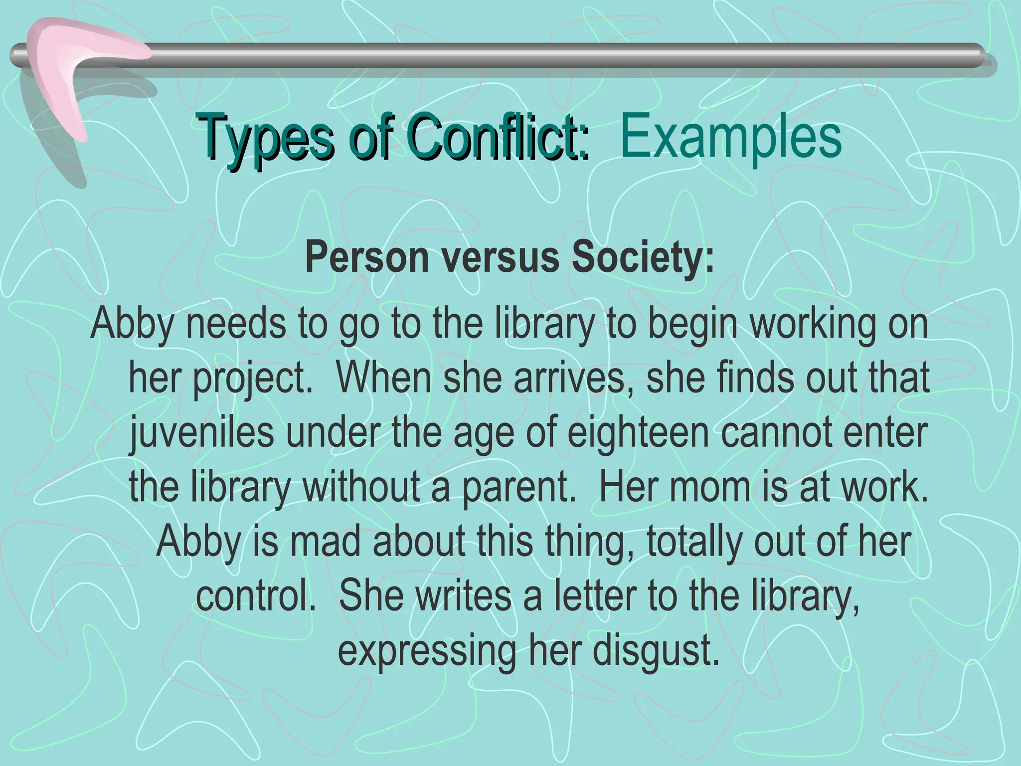 Types of Conflict:
Types of Conflict: Examples
Person versus Society:
Abby needs to go to the library to begin working on
her project. When she arrives, she finds out that
juveniles under the age of eighteen cannot enter
the library without a parent. Her mom is at work.
Abby is mad about this thing, totally out of her
control. She writes a letter to the library,
expressing her disgust.
 