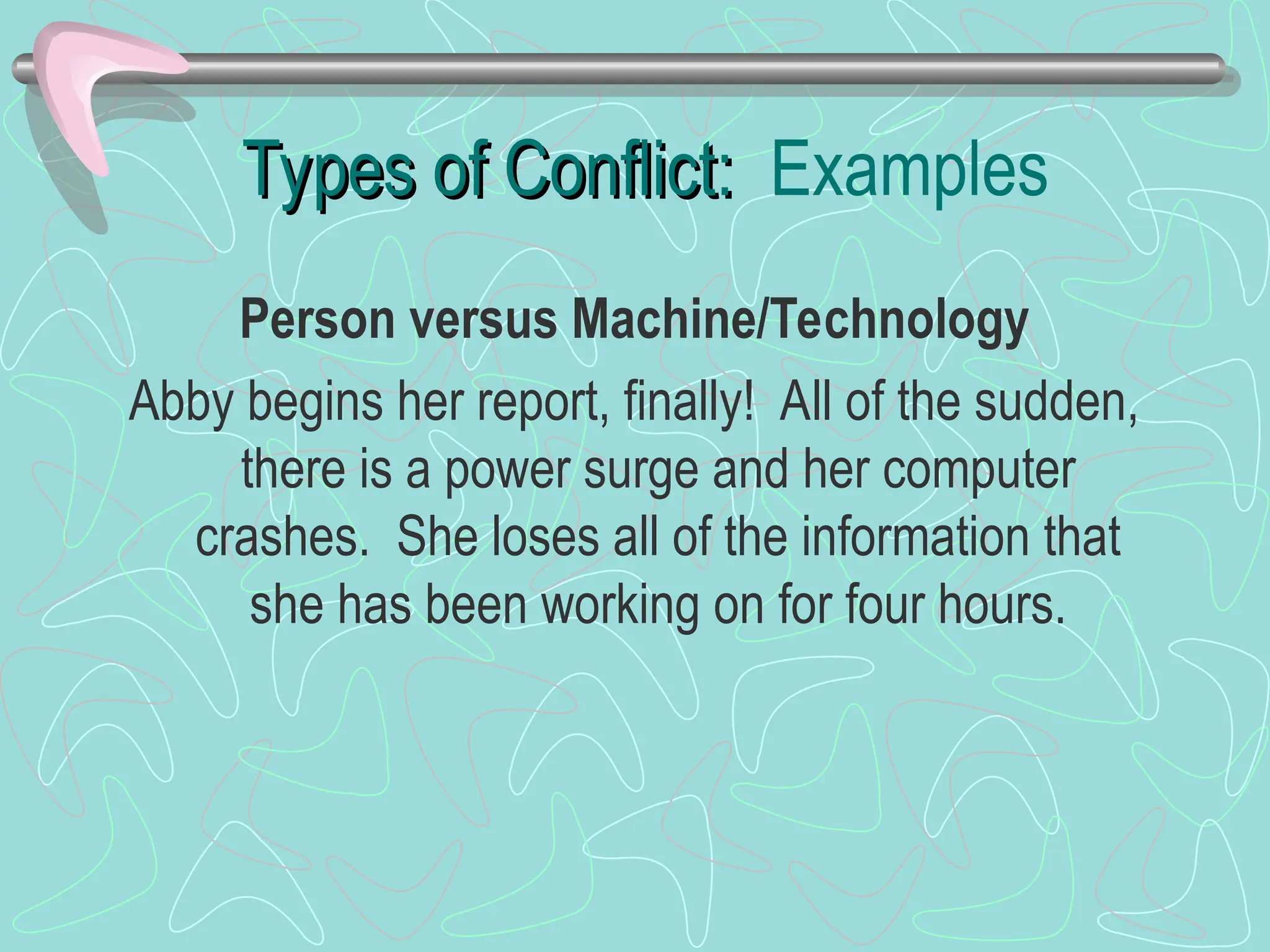 Types of Conflict:
Types of Conflict: Examples
Person versus Machine/Technology
Abby begins her report, finally! All of the sudden,
there is a power surge and her computer
crashes. She loses all of the information that
she has been working on for four hours.
 