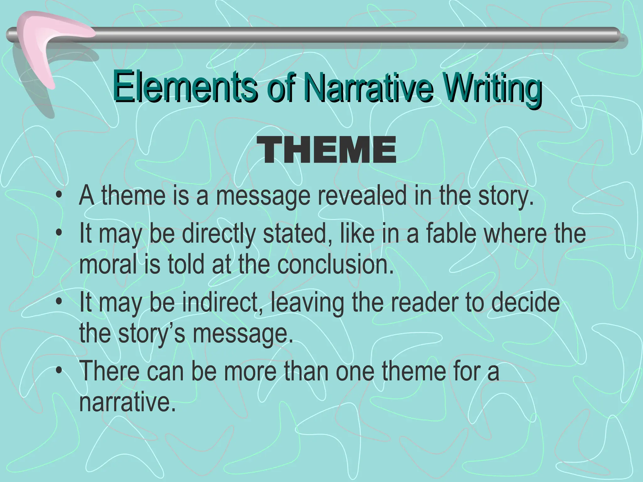 Elements
Elements of Narrative Writing
of Narrative Writing
• A theme is a message revealed in the story.
• It may be directly stated, like in a fable where the
moral is told at the conclusion.
• It may be indirect, leaving the reader to decide
the story’s message.
• There can be more than one theme for a
narrative.
THEME
 