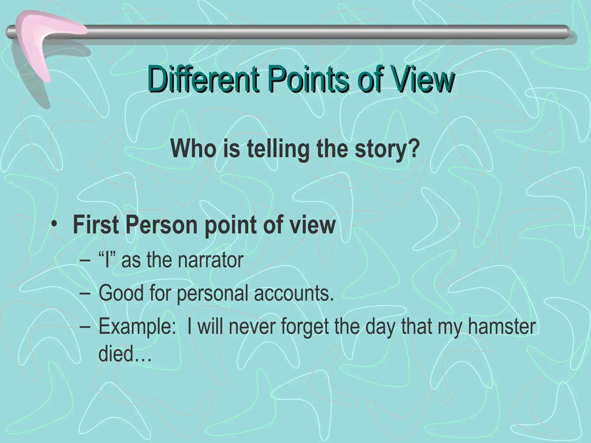 Different Points of View
Different Points of View
Who is telling the story?
• First Person point of view
– “I” as the narrator
– Good for personal accounts.
– Example: I will never forget the day that my hamster
died…
 