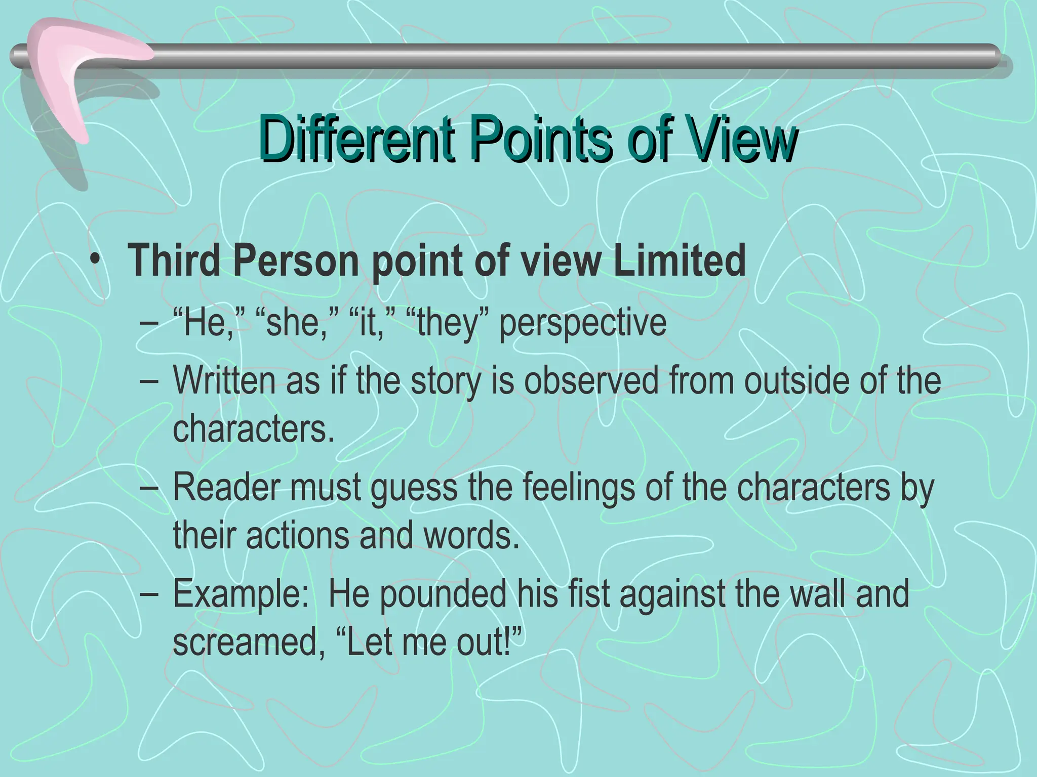 Different Points of View
Different Points of View
• Third Person point of view Limited
– “He,” “she,” “it,” “they” perspective
– Written as if the story is observed from outside of the
characters.
– Reader must guess the feelings of the characters by
their actions and words.
– Example: He pounded his fist against the wall and
screamed, “Let me out!”
 