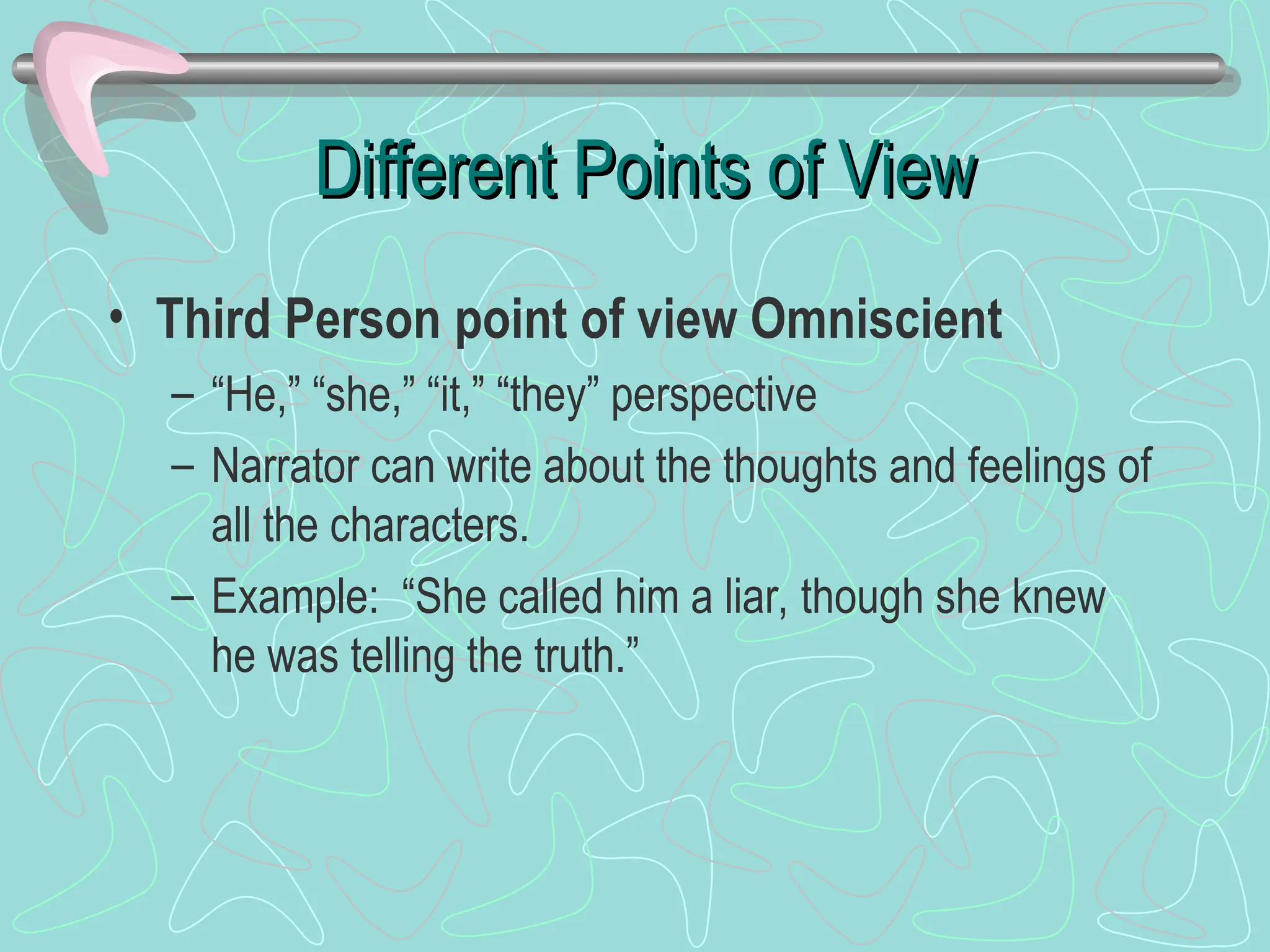 Different Points of View
Different Points of View
• Third Person point of view Omniscient
– “He,” “she,” “it,” “they” perspective
– Narrator can write about the thoughts and feelings of
all the characters.
– Example: “She called him a liar, though she knew
he was telling the truth.”
 