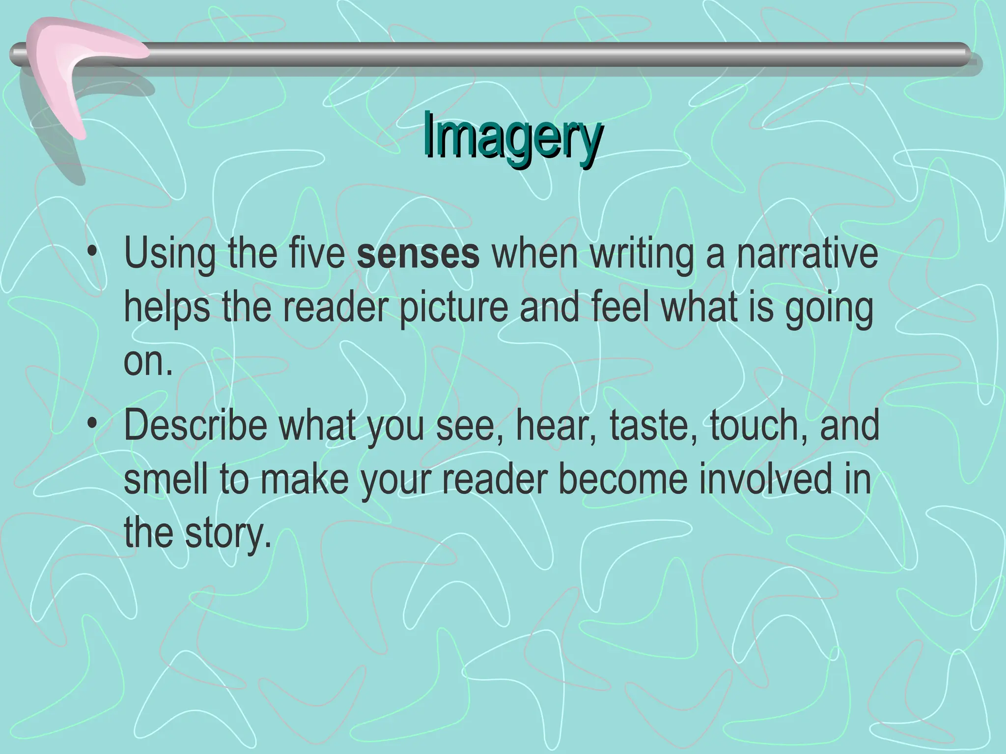 Imagery
Imagery
• Using the five senses when writing a narrative
helps the reader picture and feel what is going
on.
• Describe what you see, hear, taste, touch, and
smell to make your reader become involved in
the story.
 