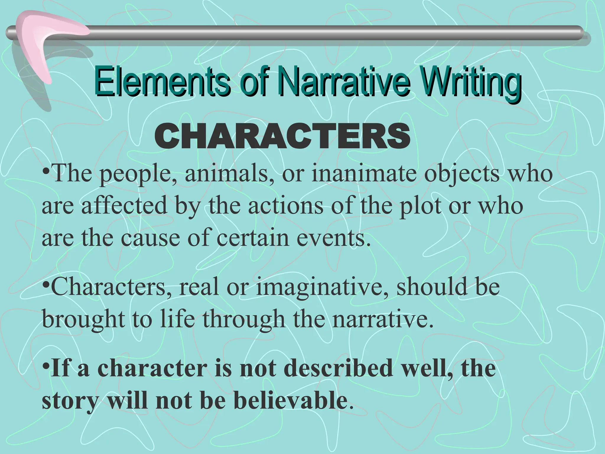 Elements of Narrative Writing
Elements of Narrative Writing
CHARACTERS
•The people, animals, or inanimate objects who
are affected by the actions of the plot or who
are the cause of certain events.
•Characters, real or imaginative, should be
brought to life through the narrative.
•If a character is not described well, the
story will not be believable.
 