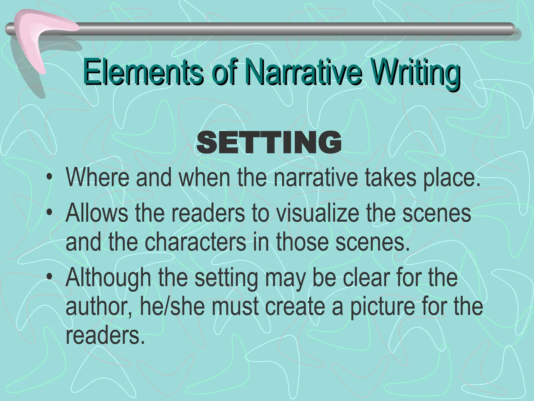 Elements of Narrative Writing
Elements of Narrative Writing
• Where and when the narrative takes place.
• Allows the readers to visualize the scenes
and the characters in those scenes.
• Although the setting may be clear for the
author, he/she must create a picture for the
readers.
SETTING
 