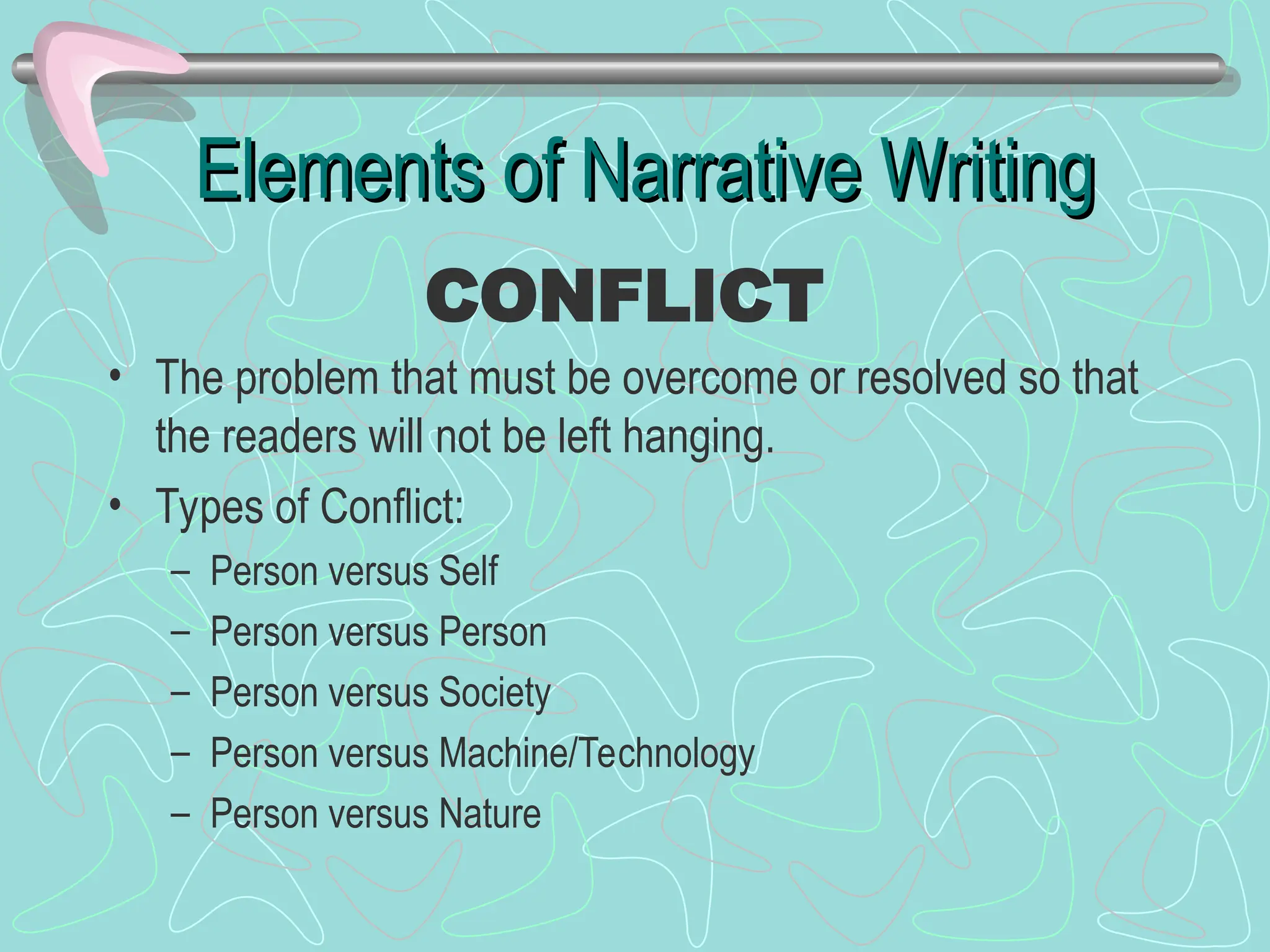 Elements of Narrative Writing
Elements of Narrative Writing
• The problem that must be overcome or resolved so that
the readers will not be left hanging.
• Types of Conflict:
– Person versus Self
– Person versus Person
– Person versus Society
– Person versus Machine/Technology
– Person versus Nature
CONFLICT
 