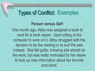 Types of Conflict: Examples
Person versus Self:
One month ago, Abby was assigned a book to
read for a book report. Upon sitting at the
computer to work on it, Abby struggled with the
decision to do the reading or to surf the web
instead. She felt guilty, knowing she should do
the work, but was really motivated by her desire
to look up new information about her favorite
rock band.

 