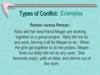 Types of Conflict: Examples
Person versus Person:
Abby and her best friend Megan are working
together on a group project. Abby did not do
any work, leaving it all for Megan to do. When
the girls get together to do the project, Megan
finds out Abby did not do any work. She
becomes angry, yells at Abby, and storms out of
the room.

 
