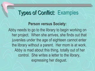 Types of Conflict: Examples
Person versus Society:
Abby needs to go to the library to begin working on
her project. When she arrives, she finds out that
juveniles under the age of eighteen cannot enter
the library without a parent. Her mom is at work.
Abby is mad about this thing, totally out of her
control. She writes a letter to the library,
expressing her disgust.

 
