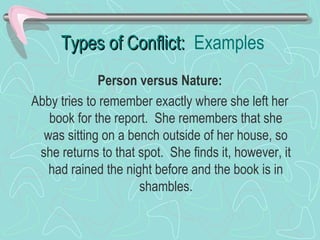 Types of Conflict: Examples
Person versus Nature:
Abby tries to remember exactly where she left her
book for the report. She remembers that she
was sitting on a bench outside of her house, so
she returns to that spot. She finds it, however, it
had rained the night before and the book is in
shambles.

 