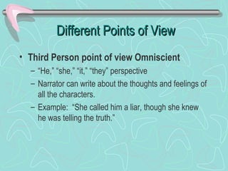 Different Points of View
• Third Person point of view Omniscient
– “He,” “she,” “it,” “they” perspective
– Narrator can write about the thoughts and feelings of
all the characters.
– Example: “She called him a liar, though she knew
he was telling the truth.”

 