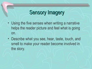 Sensory Imagery
• Using the five senses when writing a narrative
helps the reader picture and feel what is going
on.
• Describe what you see, hear, taste, touch, and
smell to make your reader become involved in
the story.

 