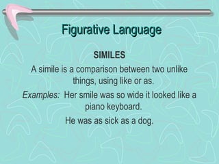Figurative Language
SIMILES
A simile is a comparison between two unlike
things, using like or as.
Examples: Her smile was so wide it looked like a
piano keyboard.
He was as sick as a dog.

 