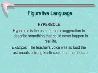 Figurative Language
HYPERBOLE
Hyperbole is the use of gross exaggeration to
describe something that could never happen in
real life.
Example: The teacher’s voice was so loud the
astronauts orbiting Earth could hear her lecture.

 