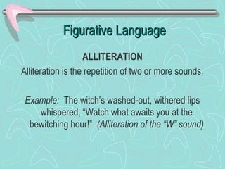 Figurative Language
ALLITERATION
Alliteration is the repetition of two or more sounds.
Example: The witch’s washed-out, withered lips
whispered, “Watch what awaits you at the
bewitching hour!” (Alliteration of the “W” sound)

 