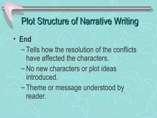 Plot Structure of Narrative Writing
• End
– Tells how the resolution of the conflicts
have affected the characters.
– No new characters or plot ideas
introduced.
– Theme or message understood by
reader.

 