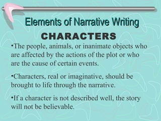 Elements of Narrative Writing
CHARACTERS

•The people, animals, or inanimate objects who
are affected by the actions of the plot or who
are the cause of certain events.
•Characters, real or imaginative, should be
brought to life through the narrative.
•If a character is not described well, the story
will not be believable.

 