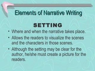Elements of Narrative Writing
SETTING

• Where and when the narrative takes place.
• Allows the readers to visualize the scenes
and the characters in those scenes.
• Although the setting may be clear for the
author, he/she must create a picture for the
readers.

 