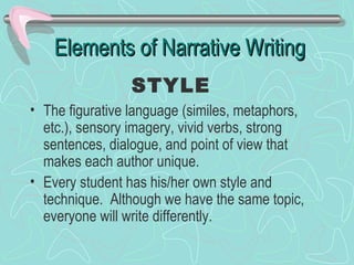 Elements of Narrative Writing
STYLE
• The figurative language (similes, metaphors,
etc.), sensory imagery, vivid verbs, strong
sentences, dialogue, and point of view that
makes each author unique.
• Every student has his/her own style and
technique. Although we have the same topic,
everyone will write differently.

 