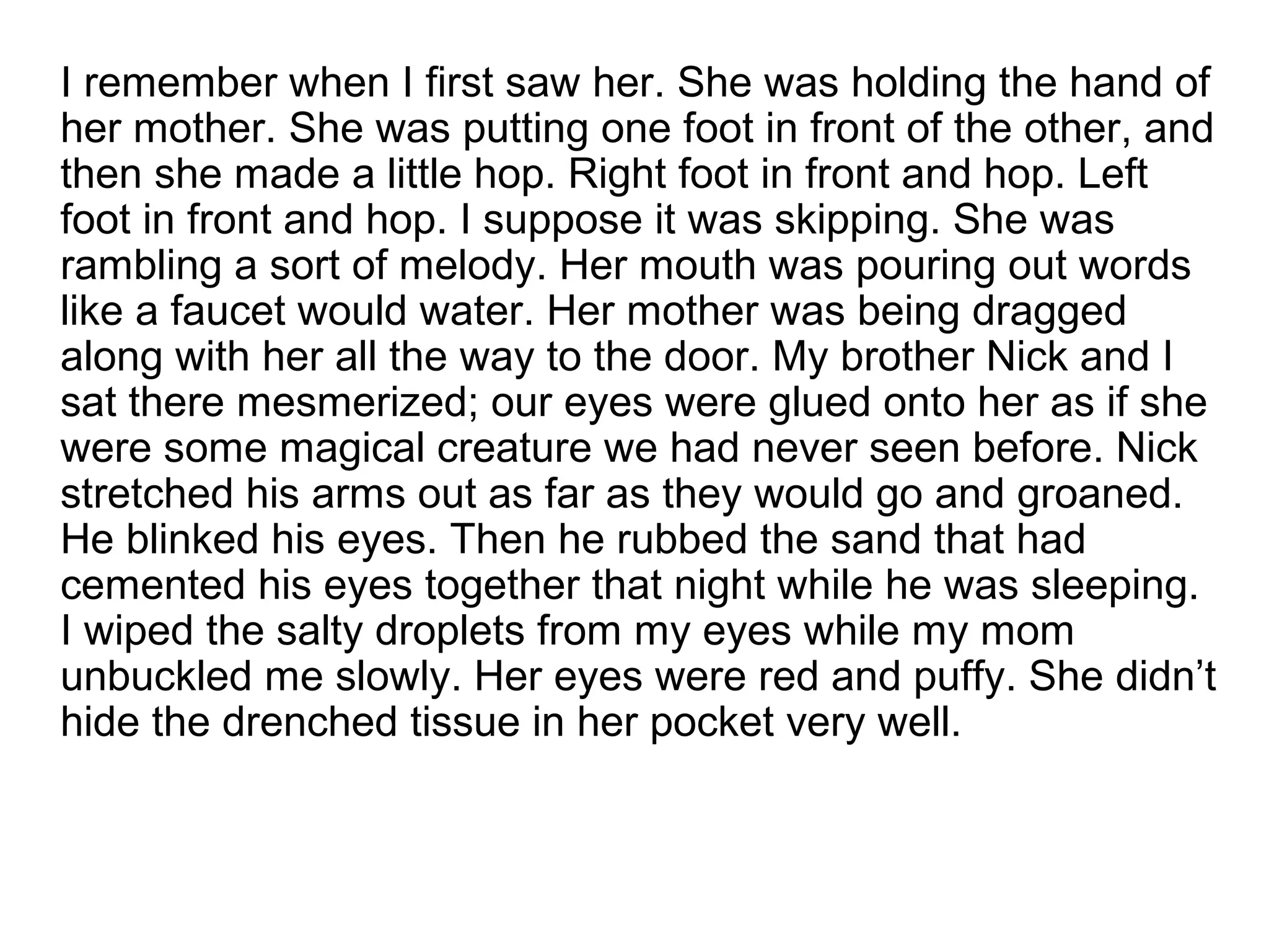 I remember when I first saw her. She was holding the hand of
her mother. She was putting one foot in front of the other, and
then she made a little hop. Right foot in front and hop. Left
foot in front and hop. I suppose it was skipping. She was
rambling a sort of melody. Her mouth was pouring out words
like a faucet would water. Her mother was being dragged
along with her all the way to the door. My brother Nick and I
sat there mesmerized; our eyes were glued onto her as if she
were some magical creature we had never seen before. Nick
stretched his arms out as far as they would go and groaned.
He blinked his eyes. Then he rubbed the sand that had
cemented his eyes together that night while he was sleeping.
I wiped the salty droplets from my eyes while my mom
unbuckled me slowly. Her eyes were red and puffy. She didn’t
hide the drenched tissue in her pocket very well.
 