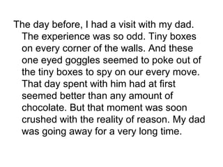 The day before, I had a visit with my dad.
The experience was so odd. Tiny boxes
on every corner of the walls. And these
one eyed goggles seemed to poke out of
the tiny boxes to spy on our every move.
That day spent with him had at first
seemed better than any amount of
chocolate. But that moment was soon
crushed with the reality of reason. My dad
was going away for a very long time.
 