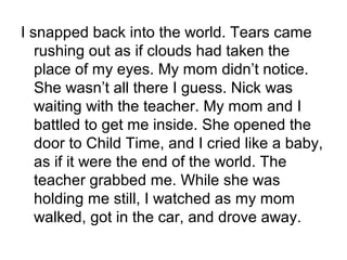 I snapped back into the world. Tears came
rushing out as if clouds had taken the
place of my eyes. My mom didn’t notice.
She wasn’t all there I guess. Nick was
waiting with the teacher. My mom and I
battled to get me inside. She opened the
door to Child Time, and I cried like a baby,
as if it were the end of the world. The
teacher grabbed me. While she was
holding me still, I watched as my mom
walked, got in the car, and drove away.
 