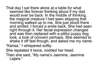That day I sat there alone at a table for what
seemed like forever thinking about if my dad
would ever be back. In the middle of thinking,
the magical creature I had seen skipping that
morning walked up to me. She just stood there
and smiled. I forced a smile back. She had seen
right through it. Her facial expression changed
and was then replaced with a pitiful puppy dog
look, a look of concern perhaps. She seemed to
shake it off fast though, and asked me my name.
“Karisa,” I whispered softly.
She repeated it twice, nodded her head.
Then she said, “My name’s Jasmine, Jasmine
Lajara.”
 