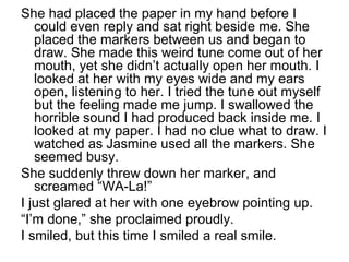 She had placed the paper in my hand before I
could even reply and sat right beside me. She
placed the markers between us and began to
draw. She made this weird tune come out of her
mouth, yet she didn’t actually open her mouth. I
looked at her with my eyes wide and my ears
open, listening to her. I tried the tune out myself
but the feeling made me jump. I swallowed the
horrible sound I had produced back inside me. I
looked at my paper. I had no clue what to draw. I
watched as Jasmine used all the markers. She
seemed busy.
She suddenly threw down her marker, and
screamed “WA-La!”
I just glared at her with one eyebrow pointing up.
“I’m done,” she proclaimed proudly.
I smiled, but this time I smiled a real smile.
 