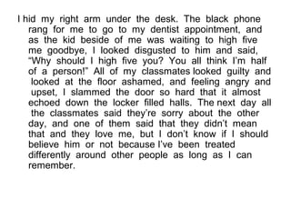 I hid my right arm under the desk. The black phone
rang for me to go to my dentist appointment, and
as the kid beside of me was waiting to high five
me goodbye, I looked disgusted to him and said,
“Why should I high five you? You all think I’m half
of a person!” All of my classmates looked guilty and
looked at the floor ashamed, and feeling angry and
upset, I slammed the door so hard that it almost
echoed down the locker filled halls. The next day all
the classmates said they’re sorry about the other
day, and one of them said that they didn’t mean
that and they love me, but I don’t know if I should
believe him or not because I’ve been treated
differently around other people as long as I can
remember.
 