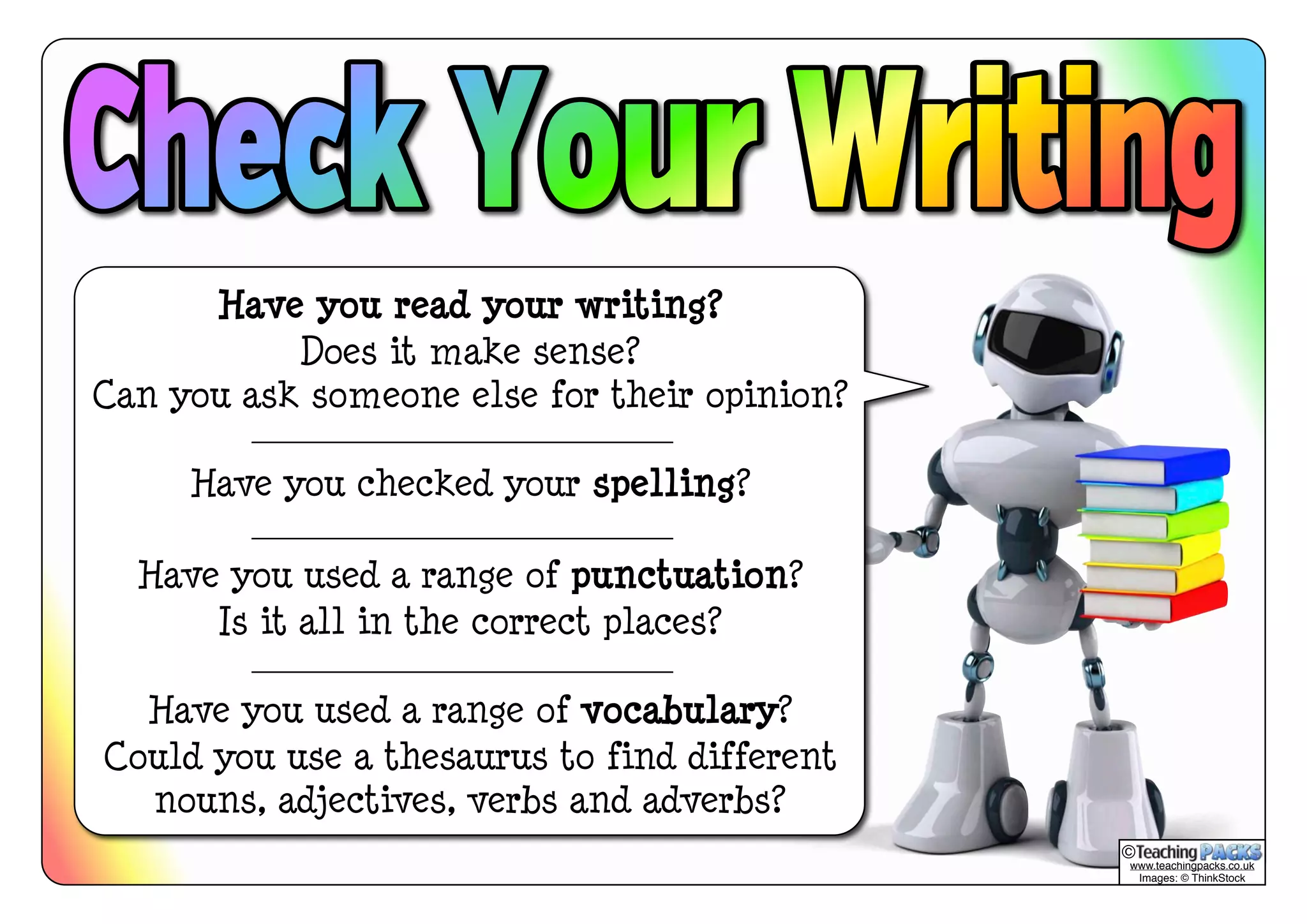 Have you read your writing? 
Does it make sense? 
Can you ask someone else for their opinion? 
Have you checked your spelling? 
Have you used a range of punctuation? 
Is it all in the correct places? 
Have you used a range of vocabulary? 
Could you use a thesaurus to find different 
nouns, adjectives, verbs and adverbs? 
© 
www.teachingpacks.co.uk 
Images: © ThinkStock 
 