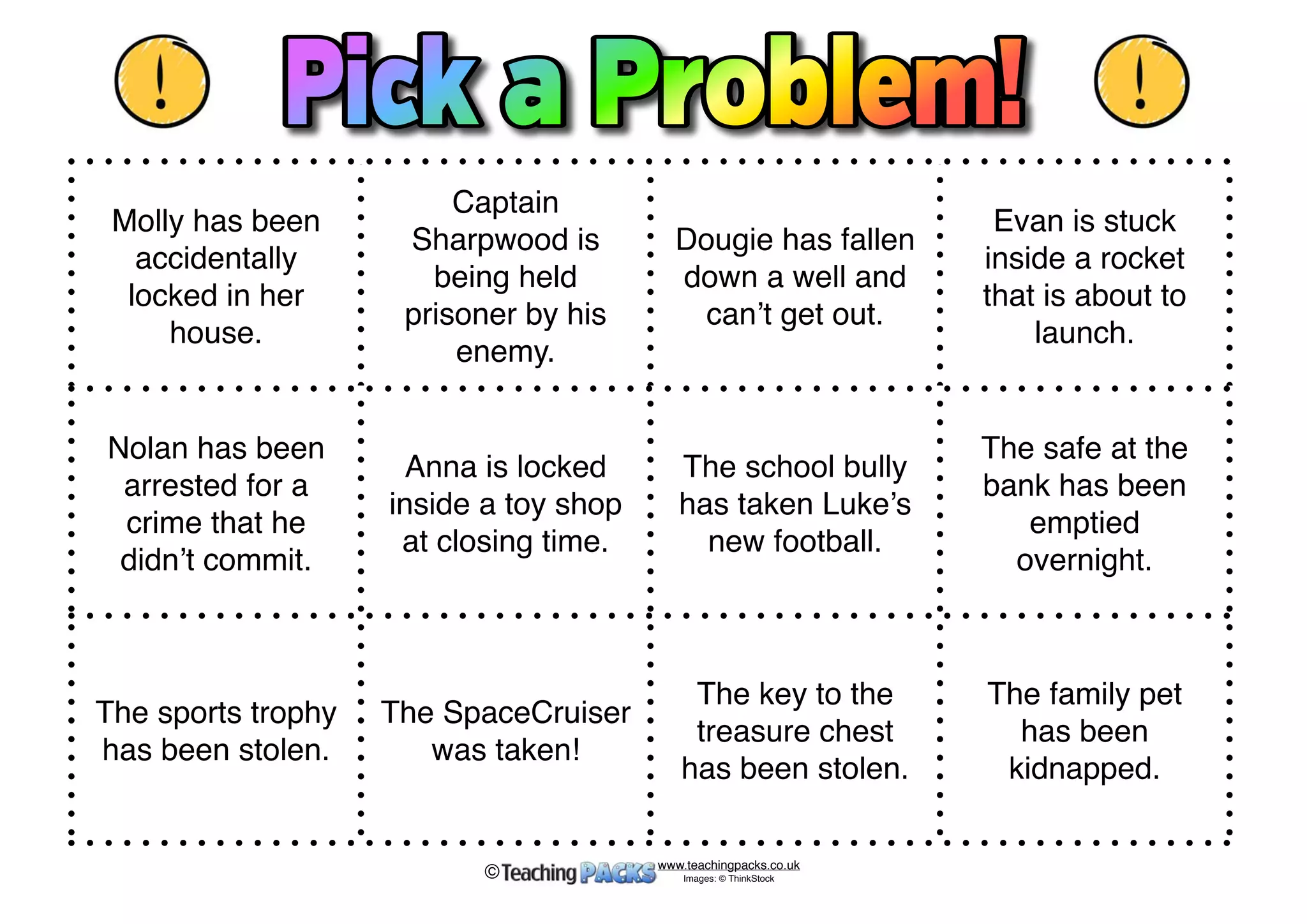 Molly has been 
accidentally 
locked in her 
house. 
Captain 
Sharpwood is 
being held 
prisoner by his 
enemy. 
Dougie has fallen 
down a well and 
can’t get out. 
Evan is stuck 
inside a rocket 
that is about to 
launch. 
Nolan has been 
arrested for a 
crime that he 
didn’t commit. 
Anna is locked 
inside a toy shop 
at closing time. 
The school bully 
has taken Luke’s 
new football. 
The safe at the 
bank has been 
emptied 
overnight. 
The sports trophy 
has been stolen. 
The SpaceCruiser 
was taken! 
The key to the 
treasure chest 
has been stolen. 
The family pet 
has been 
kidnapped. 
www.teachingpacks.co.uk 
Images: © ThinkStock © 
 