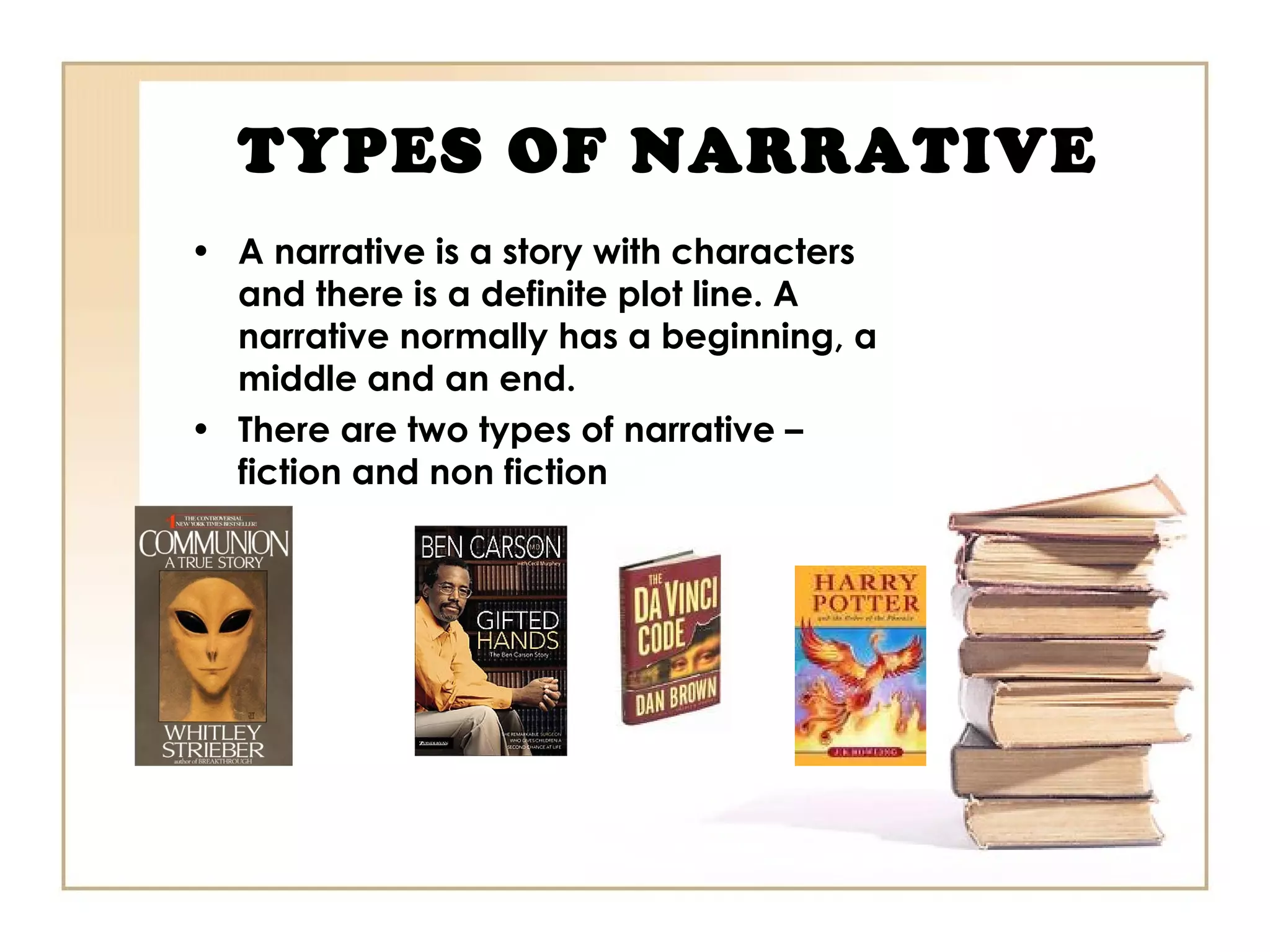 TYPES OF NARRATIVE
• A narrative is a story with characters
and there is a definite plot line. A
narrative normally has a beginning, a
middle and an end.
• There are two types of narrative –
fiction and non fiction
 