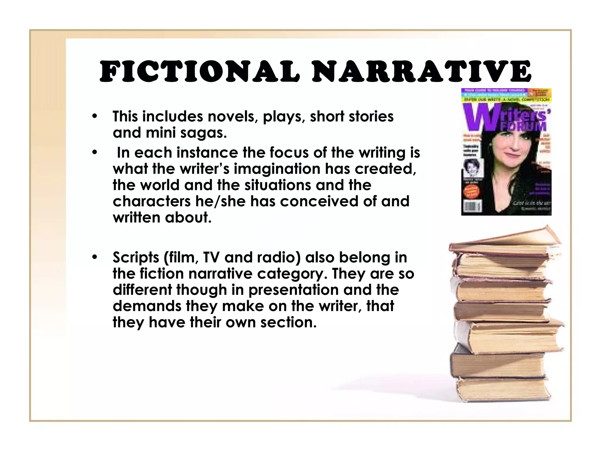 FICTIONAL NARRATIVE
• This includes novels, plays, short stories
and mini sagas.
• In each instance the focus of the writing is
what the writer’s imagination has created,
the world and the situations and the
characters he/she has conceived of and
written about.
• Scripts (film, TV and radio) also belong in
the fiction narrative category. They are so
different though in presentation and the
demands they make on the writer, that
they have their own section.
 