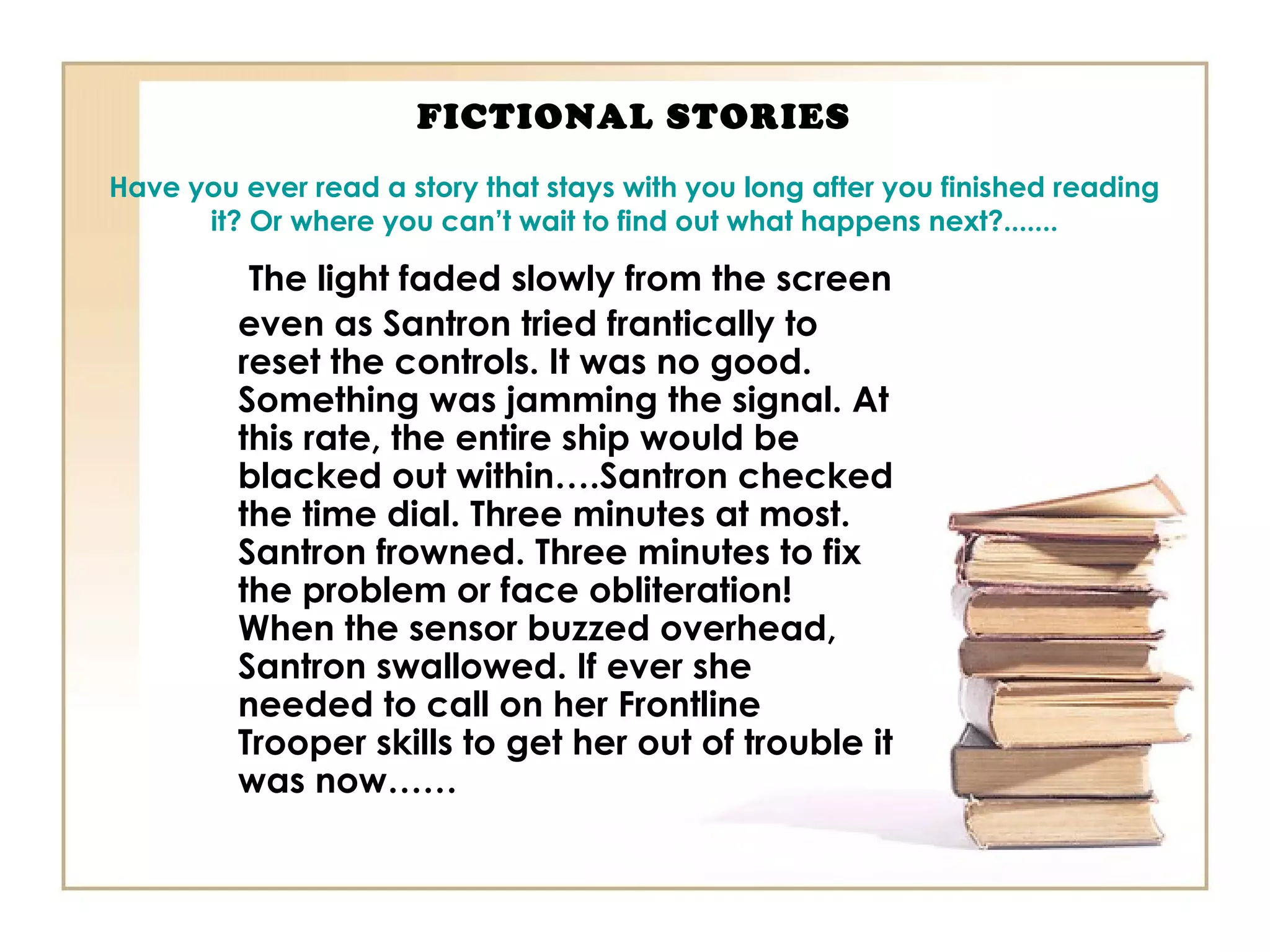 FICTIONAL STORIES
Have you ever read a story that stays with you long after you finished reading
it? Or where you can’t wait to find out what happens next?.......
The light faded slowly from the screen
even as Santron tried frantically to
reset the controls. It was no good.
Something was jamming the signal. At
this rate, the entire ship would be
blacked out within….Santron checked
the time dial. Three minutes at most.
Santron frowned. Three minutes to fix
the problem or face obliteration!
When the sensor buzzed overhead,
Santron swallowed. If ever she
needed to call on her Frontline
Trooper skills to get her out of trouble it
was now……
 