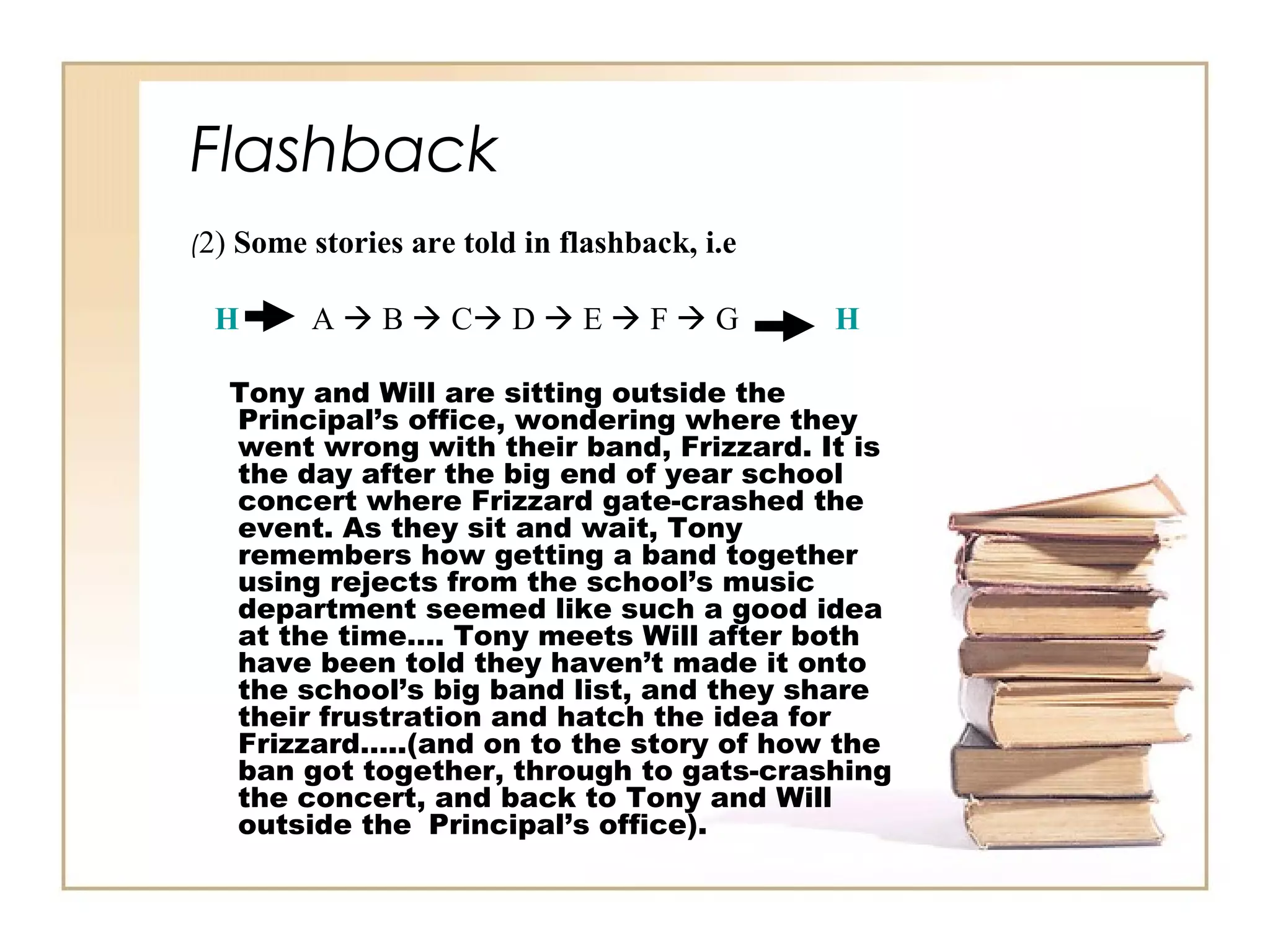 (2) Some stories are told in flashback, i.e
H A  B  C D  E  F  G H
Tony and Will are sitting outside the
Principal’s office, wondering where they
went wrong with their band, Frizzard. It is
the day after the big end of year school
concert where Frizzard gate-crashed the
event. As they sit and wait, Tony
remembers how getting a band together
using rejects from the school’s music
department seemed like such a good idea
at the time…. Tony meets Will after both
have been told they haven’t made it onto
the school’s big band list, and they share
their frustration and hatch the idea for
Frizzard…..(and on to the story of how the
ban got together, through to gats-crashing
the concert, and back to Tony and Will
outside the Principal’s office).
Flashback
 