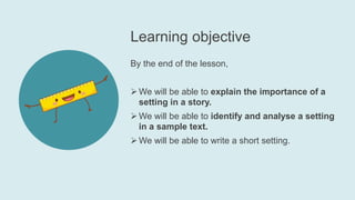 Learning objective
By the end of the lesson,
We will be able to explain the importance of a
setting in a story.
We will be able to identify and analyse a setting
in a sample text.
We will be able to write a short setting.
 