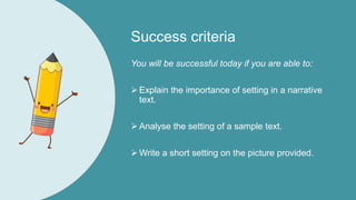 Success criteria
You will be successful today if you are able to:
Explain the importance of setting in a narrative
text.
Analyse the setting of a sample text.
Write a short setting on the picture provided.
 
