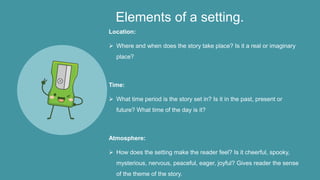 Elements of a setting.
Location:
 Where and when does the story take place? Is it a real or imaginary
place?
Time:
 What time period is the story set in? Is it in the past, present or
future? What time of the day is it?
Atmosphere:
 How does the setting make the reader feel? Is it cheerful, spooky,
mysterious, nervous, peaceful, eager, joyful? Gives reader the sense
of the theme of the story.
 