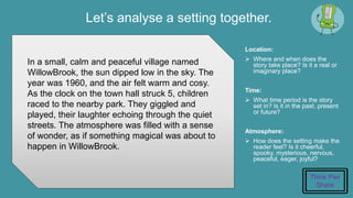 Let’s analyse a setting together.
Location:
 Where and when does the
story take place? Is it a real or
imaginary place?
Time:
 What time period is the story
set in? Is it in the past, present
or future?
Atmosphere:
 How does the setting make the
reader feel? Is it cheerful,
spooky, mysterious, nervous,
peaceful, eager, joyful?
In a small, calm and peaceful village named
WillowBrook, the sun dipped low in the sky. The
year was 1960, and the air felt warm and cosy.
As the clock on the town hall struck 5, children
raced to the nearby park. They giggled and
played, their laughter echoing through the quiet
streets. The atmosphere was filled with a sense
of wonder, as if something magical was about to
happen in WillowBrook.
Think Pair
Share
 