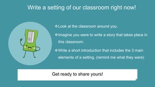 Write a setting of our classroom right now!
Look at the classroom around you.
Imagine you were to write a story that takes place in
this classroom.
Write a short introduction that includes the 3 main
elements of a setting. (remind me what they were)
Get ready to share yours!
 