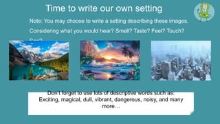 Time to write our own setting
Note: You may choose to write a setting describing these images.
Considering what you would hear? Smell? Taste? Feel? Touch?
See?
Don’t forget to use lots of descriptive words such as:
Exciting, magical, dull, vibrant, dangerous, noisy, and many
more…
 