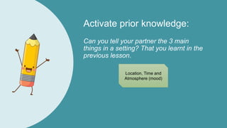Activate prior knowledge:
Can you tell your partner the 3 main
things in a setting? That you learnt in the
previous lesson.
Location, Time and
Atmosphere (mood)
 