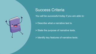 Success Criteria
You will be successful today if you are able to:
Describe what a narrative text is.
State the purpose of narrative texts.
Identify key features of narrative texts.
 