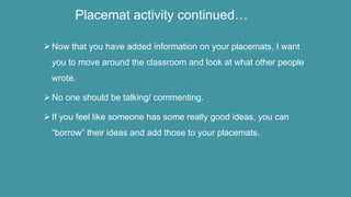 Placemat activity continued…
Now that you have added information on your placemats, I want
you to move around the classroom and look at what other people
wrote.
No one should be talking/ commenting.
If you feel like someone has some really good ideas, you can
“borrow” their ideas and add those to your placemats.
 