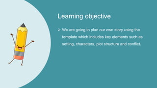 Learning objective
 We are going to plan our own story using the
template which includes key elements such as
setting, characters, plot structure and conflict.
 