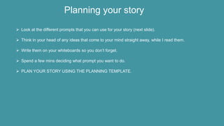 Planning your story
 Look at the different prompts that you can use for your story (next slide).
 Think in your head of any ideas that come to your mind straight away, while I read them.
 Write them on your whiteboards so you don’t forget.
 Spend a few mins deciding what prompt you want to do.
 PLAN YOUR STORY USING THE PLANNING TEMPLATE.
 