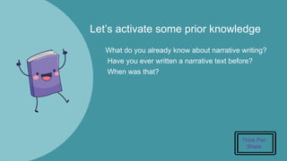 Let’s activate some prior knowledge
What do you already know about narrative writing?
Have you ever written a narrative text before?
When was that?
Think Pair
Share
 