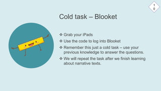 Cold task – Blooket
 Grab your iPads
 Use the code to log into Blooket
 Remember this just a cold task – use your
previous knowledge to answer the questions.
 We will repeat the task after we finish learning
about narrative texts.
1
0
 