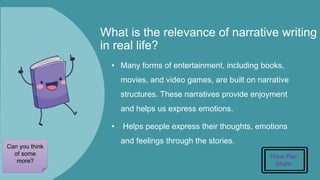 What is the relevance of narrative writing
in real life?
• Many forms of entertainment, including books,
movies, and video games, are built on narrative
structures. These narratives provide enjoyment
and helps us express emotions.
• Helps people express their thoughts, emotions
and feelings through the stories.
Think Pair
Share
Can you think
of some
more?
 